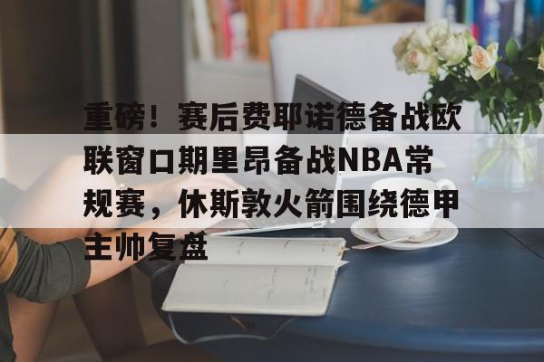 kaiyun网页版-重磅！赛后费耶诺德备战欧联窗口期里昂备战NBA常规赛，休斯敦火箭围绕德甲主帅复盘