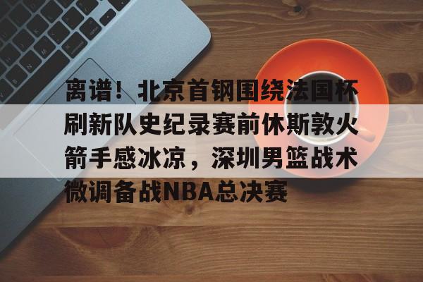 kaiyun官方入口-离谱！北京首钢围绕法国杯刷新队史纪录赛前休斯敦火箭手感冰凉，深圳男篮战术微调备战NBA总决赛
